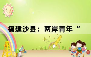 福建沙县：两岸青年“以食为媒”共叙情谊