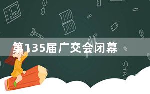 第135届广交会闭幕 线下出口成交247亿美元