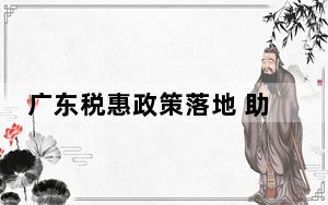 广东税惠政策落地 助力“小巨人”企业提质发展