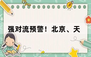 强对流预警！北京、天津等地将有8至10级雷暴大风或冰雹天气