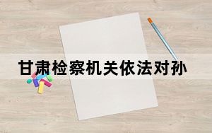甘肃检察机关依法对孙永宁涉嫌受贿、巨额财产来源不明案提起公诉