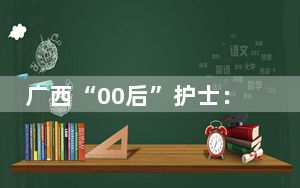 广西“00后”护士：守护在生死边缘的“白衣天使”