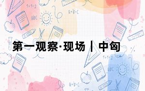 第一观察·现场｜中匈关系提质升级谱新篇