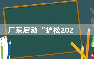 广东启动“护松2024” 推进松材线虫病疫情防控