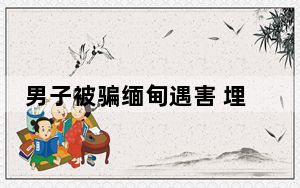 男子被骗缅甸遇害 埋尸地未找到尸体 内幕曝光简直太可怕了