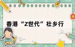 香港“Z世代”壮乡行：品文化交好友