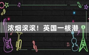 浓烟滚滚！英国一核潜艇造船厂起火