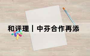 和评理｜中芬合作再添“新动能”，助力中欧关系稳定发展
