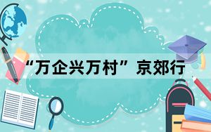 “万企兴万村”京郊行走深走实 巩固拓展民营企业参与乡村振兴