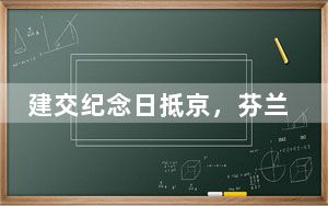 建交纪念日抵京，芬兰总统特殊节点的访华之旅