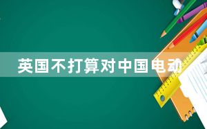 英国不打算对中国电动汽车加征关税 业内人士：欧盟此举“短视”