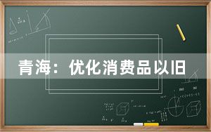 青海：优化消费品以旧换新政策 大幅提升优惠力度