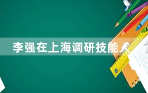 李强在上海调研技能人才工作时强调 积极适应经济社会发展需要 大力加强职业教育和技能人才培养