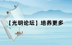 【光明论坛】培养更多堪当时代重任的优秀人才