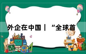 外企在中国｜“全球首发在中国” 百年美企在华建成“全球工厂”