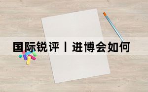 国际锐评丨进博会如何焕“新”而行？听听外企的心声