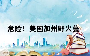 危险！美国加州野火蔓延迫使上万人紧急撤离