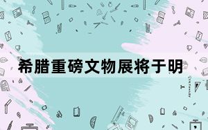 希腊重磅文物展将于明年亮相三星堆博物馆