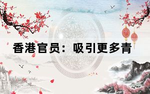 香港官员：吸引更多青年成为香港工商界“生力军”