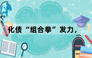 化债“组合拳”发力，为地方发展减负担、增动能