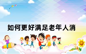 如何更好满足老年人消费新期待？相关部门回应关切