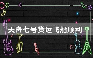 天舟七号货运飞船顺利撤离空间站组合体 将于近期择机受控再入大气层