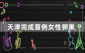 天津完成首例女性卵巢冻存组织移植手术