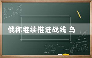 俄称继续推进战线 乌称正阻止俄进攻