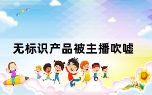 无标识产品被主播吹嘘能“药到病除”？警惕网购遭遇虚假宣传