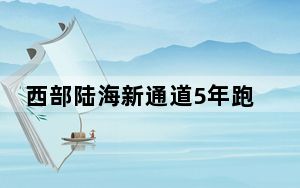 西部陆海新通道5年跑出“加速度”