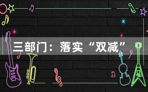三部门：落实“双减”政策，严禁小学超前教学和超纲教学