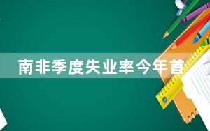 南非季度失业率今年首次下降 建筑业提振力度显著