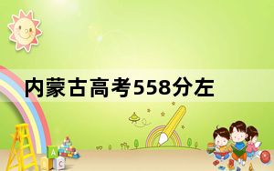 内蒙古高考558分左右报考大学都有哪些？ 2024年录取最低分558的大学