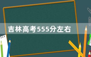 吉林高考555分左右录取的本科大学名单！ 2025年高考可以填报0所大学