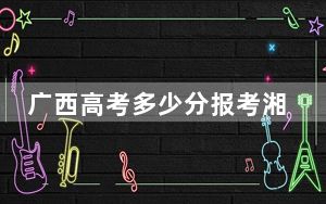 广西高考多少分报考湘南学院？附2022-2024年最低录取分数线