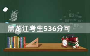 黑龙江考生536分可以填报哪些高校名单？（供2025届高三考生参考）
