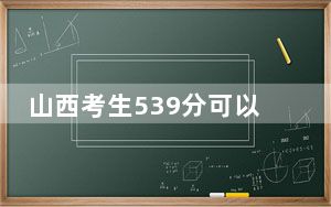 山西考生539分可以填报哪些公办本科高校名单？（供2025届高三考生参考）