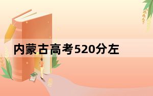内蒙古高考520分左右报考大学都有哪些？（附带2022-2024年520录取名单）
