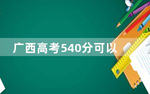 广西高考540分可以录取那些高校？（附带2022-2024年540录取名单）