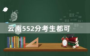 云南552分考生都可以填报哪些大学？（附带2022-2024年552录取名单）