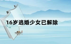 16岁逃婚少女已解除无效婚约 背后真相让人感到惊讶