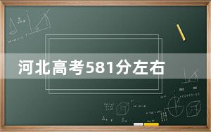 河北高考581分左右录取的本科大学名单！（附带近三年581分大学录取名单）
