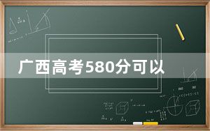 广西高考580分可以录取那些高校？ 2024年一共43所大学录取