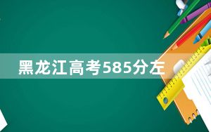 黑龙江高考585分左右的可以报考的本科大学名单！（附带2022-2024年585左右大学名单）