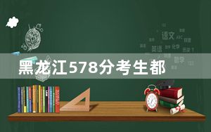 黑龙江578分考生都可以填报哪些大学？（附带近三年578分大学录取名单）