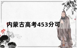 内蒙古高考453分可以录取那些公办本科高校？ 2025年高考可以填报0所大学