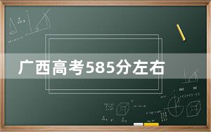 广西高考585分左右报考大学都有哪些？（附带近三年高考大学录取名单）