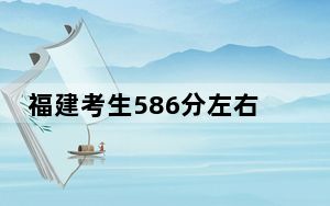 福建考生586分左右可以录取哪些大学？ 2024年一共32所大学录取