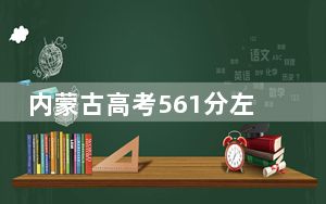 内蒙古高考561分左右报考大学都有哪些？（供2025届高三考生参考）