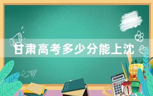 甘肃高考多少分能上沈阳工业大学？2024年历史类466分 物理类录取分473分